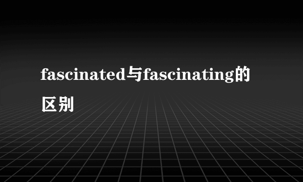 fascinated与fascinating的区别