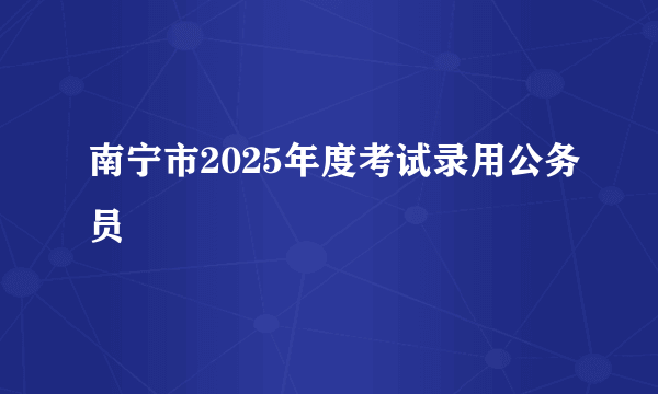 南宁市2025年度考试录用公务员