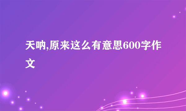 天呐,原来这么有意思600字作文
