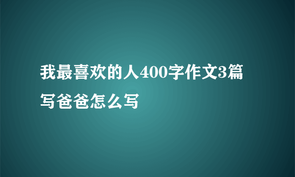 我最喜欢的人400字作文3篇写爸爸怎么写