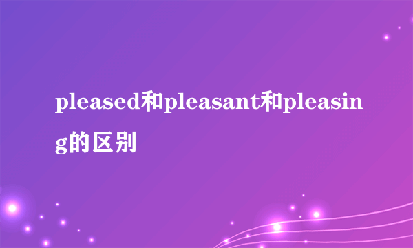 pleased和pleasant和pleasing的区别