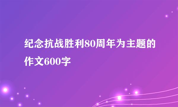 纪念抗战胜利80周年为主题的作文600字