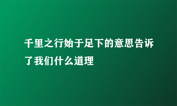 千里之行始于足下的意思告诉了我们什么道理