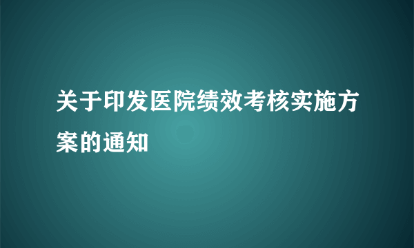 关于印发医院绩效考核实施方案的通知