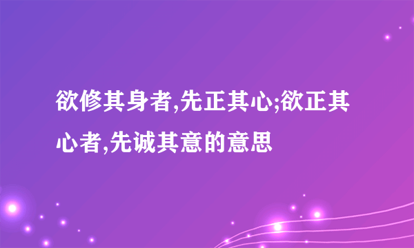 欲修其身者,先正其心;欲正其心者,先诚其意的意思