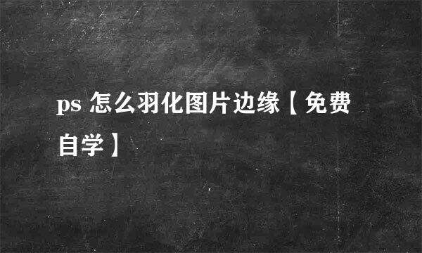 ps 怎么羽化图片边缘【免费自学】