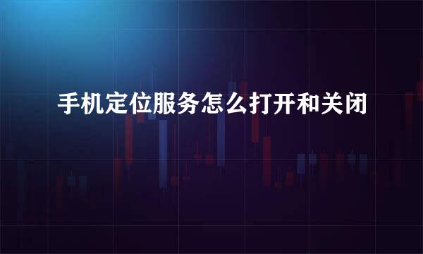 手机定位服务怎么打开和关闭