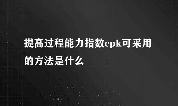提高过程能力指数cpk可采用的方法是什么