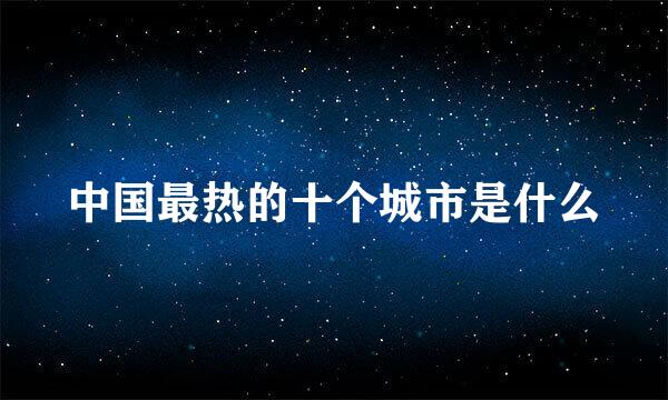 中国最热的十个城市是什么