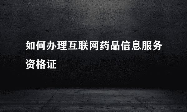 如何办理互联网药品信息服务资格证