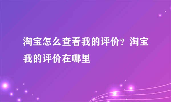 淘宝怎么查看我的评价？淘宝我的评价在哪里