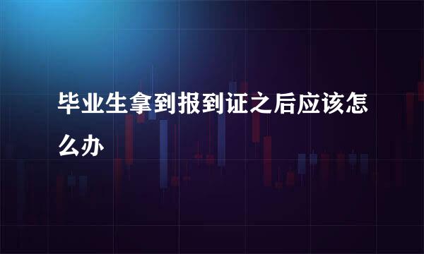 毕业生拿到报到证之后应该怎么办