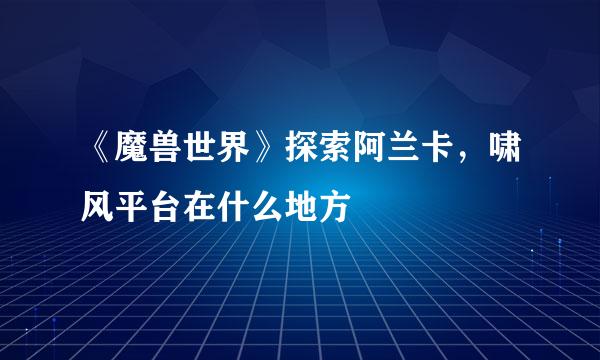 《魔兽世界》探索阿兰卡，啸风平台在什么地方