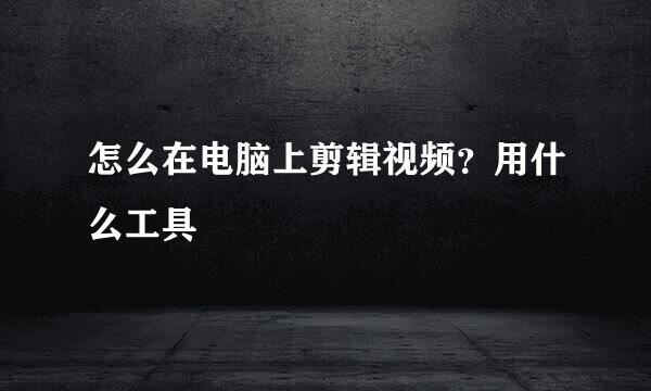 怎么在电脑上剪辑视频？用什么工具