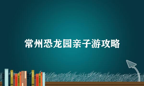 常州恐龙园亲子游攻略