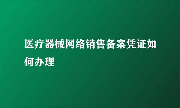 医疗器械网络销售备案凭证如何办理