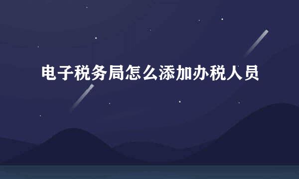 电子税务局怎么添加办税人员