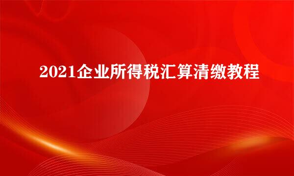 2021企业所得税汇算清缴教程