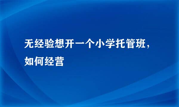 无经验想开一个小学托管班，如何经营