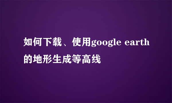 如何下载、使用google earth的地形生成等高线