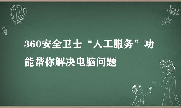 360安全卫士“人工服务”功能帮你解决电脑问题