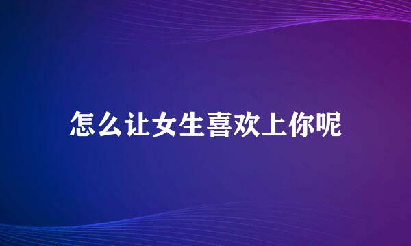 怎么让女生喜欢上你呢