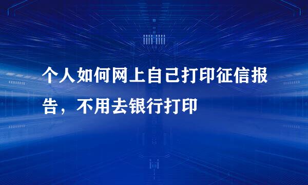 个人如何网上自己打印征信报告，不用去银行打印