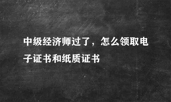 中级经济师过了，怎么领取电子证书和纸质证书