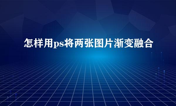 怎样用ps将两张图片渐变融合