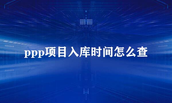 ppp项目入库时间怎么查
