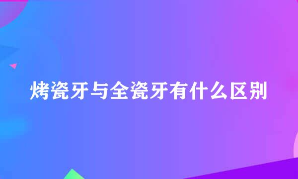 烤瓷牙与全瓷牙有什么区别