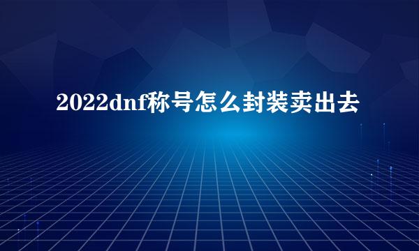 2022dnf称号怎么封装卖出去