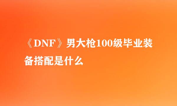 《DNF》男大枪100级毕业装备搭配是什么