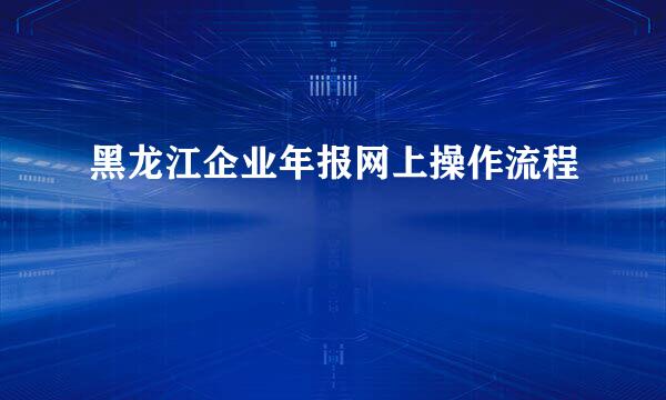 黑龙江企业年报网上操作流程