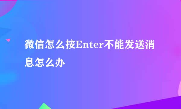 微信怎么按Enter不能发送消息怎么办