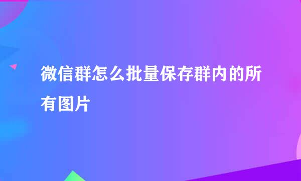 微信群怎么批量保存群内的所有图片
