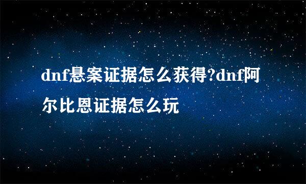 dnf悬案证据怎么获得?dnf阿尔比恩证据怎么玩