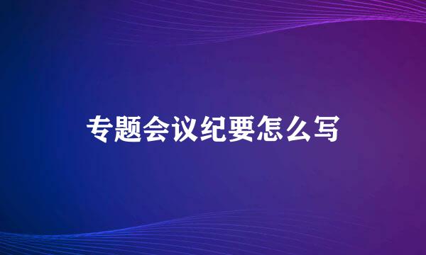 专题会议纪要怎么写