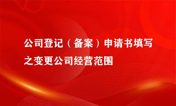 公司登记（备案）申请书填写之变更公司经营范围