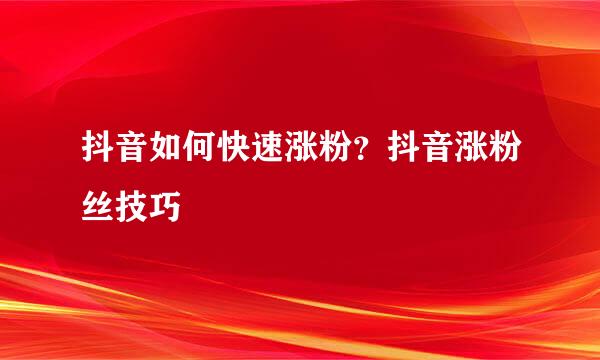 抖音如何快速涨粉？抖音涨粉丝技巧