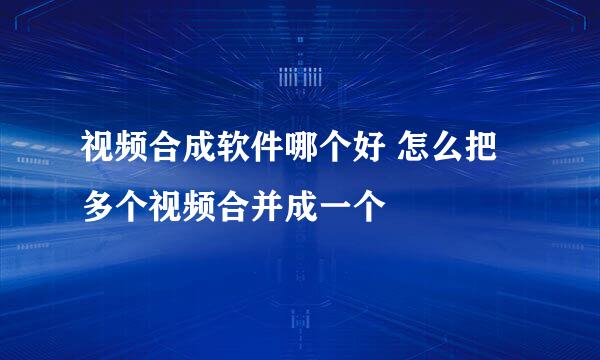 视频合成软件哪个好 怎么把多个视频合并成一个