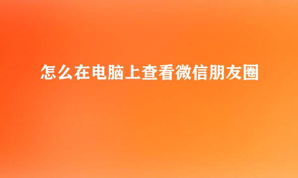 怎么在电脑上查看微信朋友圈