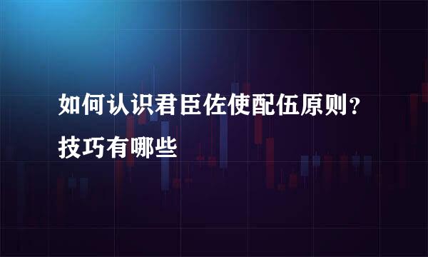 如何认识君臣佐使配伍原则？技巧有哪些