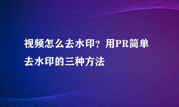 视频怎么去水印？用PR简单去水印的三种方法