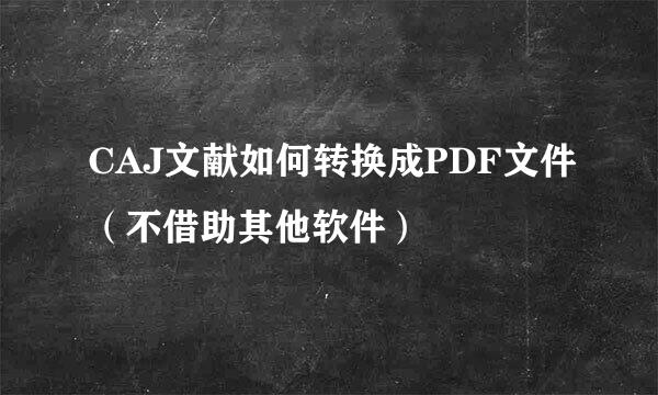 CAJ文献如何转换成PDF文件（不借助其他软件）