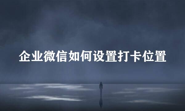 企业微信如何设置打卡位置