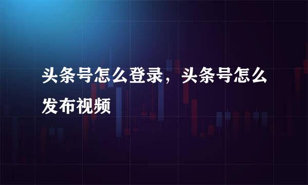 头条号怎么登录，头条号怎么发布视频