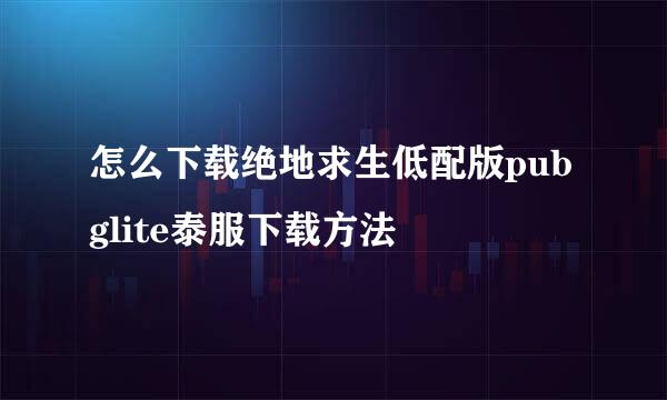 怎么下载绝地求生低配版pubglite泰服下载方法