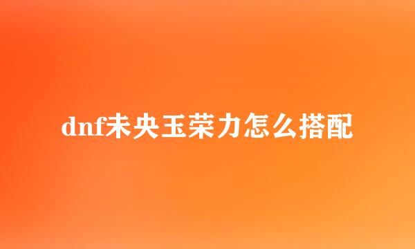 dnf未央玉荣力怎么搭配