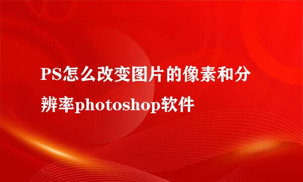 PS怎么改变图片的像素和分辨率photoshop软件